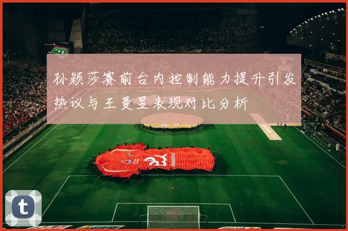 孙颖莎赛前台内控制能力提升引发热议与王曼昱表现对比分析